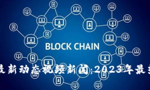 区块链市场最新动态视频新闻：2023年最热门趋势解析
